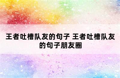 王者吐槽队友的句子 王者吐槽队友的句子朋友圈